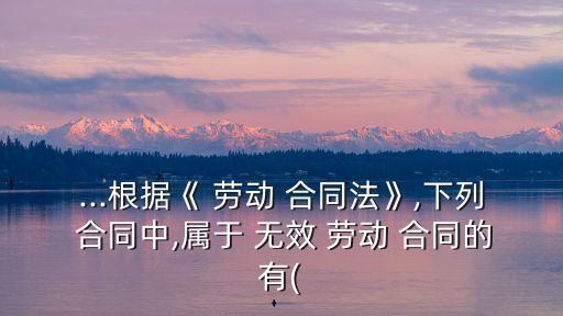 ...根據(jù)《 勞動 合同法》,下列 合同中,屬于 無效 勞動 合同的有(