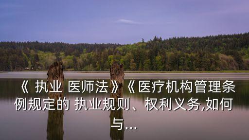 《 執(zhí)業(yè) 醫(yī)師法》《醫(yī)療機(jī)構(gòu)管理?xiàng)l例規(guī)定的 執(zhí)業(yè)規(guī)則、權(quán)利義務(wù),如何與...