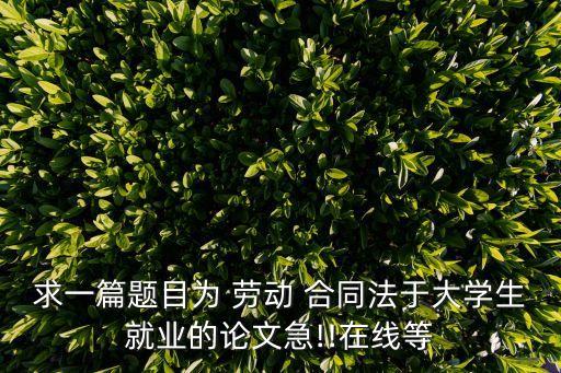 求一篇題目為 勞動 合同法于大學(xué)生就業(yè)的論文急!!在線等