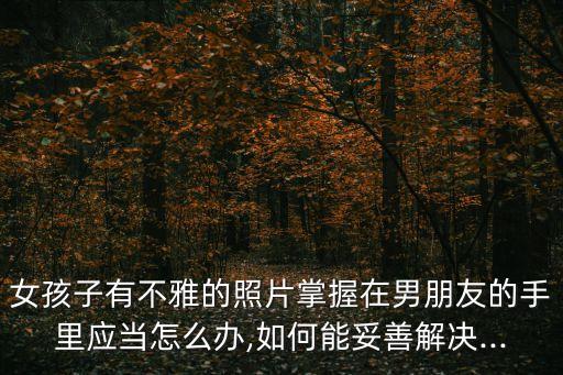 女孩子有不雅的照片掌握在男朋友的手里應(yīng)當(dāng)怎么辦,如何能妥善解決...