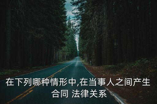 在下列哪種情形中,在當(dāng)事人之間產(chǎn)生 合同 法律關(guān)系