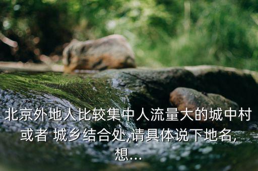北京外地人比較集中人流量大的城中村或者 城鄉(xiāng)結(jié)合處,請具體說下地名,想...