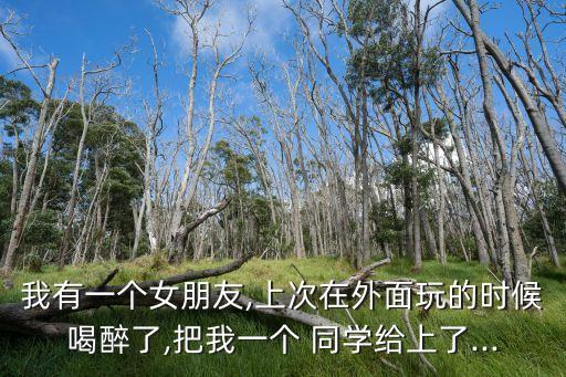 我有一個女朋友,上次在外面玩的時候喝醉了,把我一個 同學給上了...