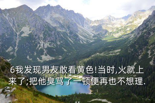 6我發(fā)現(xiàn)男友敢看黃色!當(dāng)時(shí),火就上來(lái)了;把他臭罵了一頓便再也不想理...