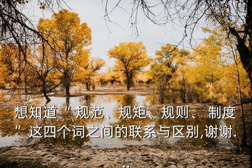 想知道“ 規(guī)范、規(guī)矩、規(guī)則、 制度”這四個(gè)詞之間的聯(lián)系與區(qū)別,謝謝...
