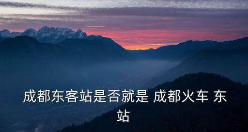  成都東客站是否就是 成都火車 東站