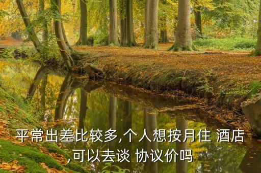 平常出差比較多,個人想按月住 酒店,可以去談 協(xié)議價嗎