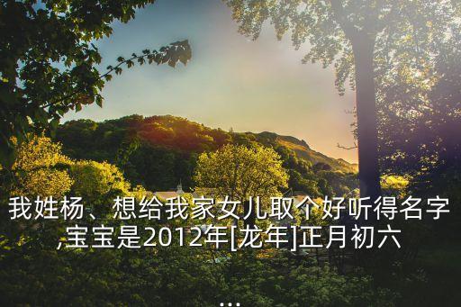我姓楊、想給我家女兒取個(gè)好聽得名字,寶寶是2012年[龍年]正月初六...