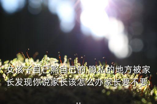 女孩子自己照自己的 隱私的地方被家長發(fā)現(xiàn)你說家長該怎么辦家長要不要...