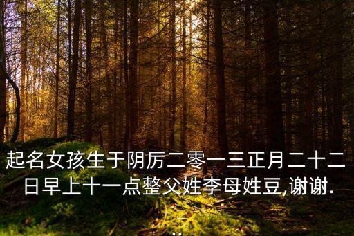 起名女孩生于陰厲二零一三正月二十二日早上十一點(diǎn)整父姓李母姓豆,謝謝...