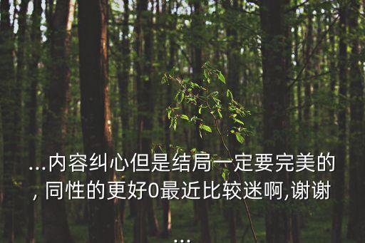 ...內(nèi)容糾心但是結(jié)局一定要完美的, 同性的更好0最近比較迷啊,謝謝...