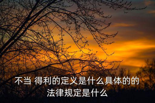  不當 得利的定義是什么具體的的 法律規(guī)定是什么