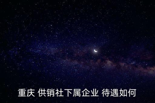 重慶 供銷(xiāo)社下屬企業(yè) 待遇如何