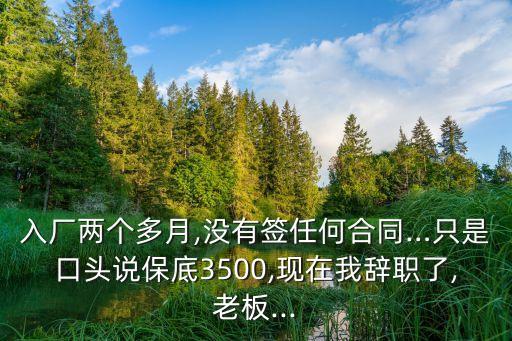 入廠兩個(gè)多月,沒有簽任何合同…只是口頭說保底3500,現(xiàn)在我辭職了,老板...