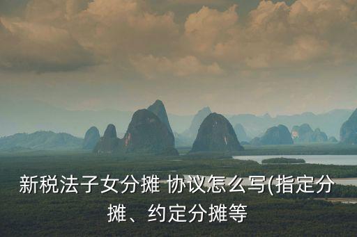 新稅法子女分?jǐn)?協(xié)議怎么寫(指定分?jǐn)?、約定分?jǐn)偟? class=