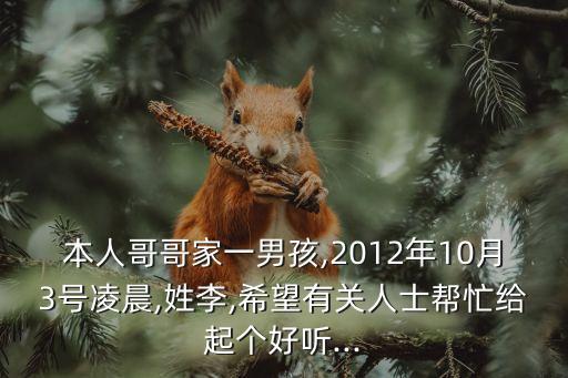 本人哥哥家一男孩,2012年10月3號(hào)凌晨,姓李,希望有關(guān)人士幫忙給起個(gè)好聽(tīng)...