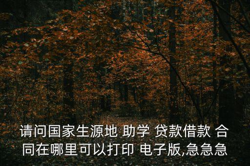 請(qǐng)問國家生源地 助學(xué) 貸款借款 合同在哪里可以打印 電子版,急急急