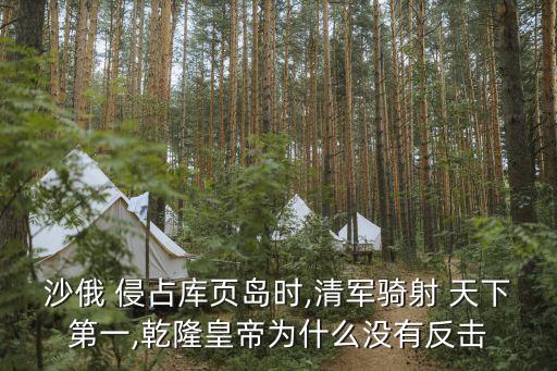 沙俄 侵占庫頁島時,清軍騎射 天下第一,乾隆皇帝為什么沒有反擊