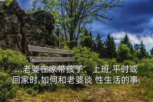 ...老婆在家?guī)Ш⒆印⑸习?平時(shí)或回家時(shí),如何和老婆談 性生活的事...