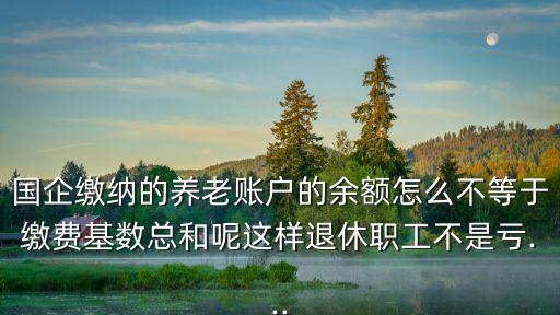 國(guó)企繳納的養(yǎng)老賬戶的余額怎么不等于繳費(fèi)基數(shù)總和呢這樣退休職工不是虧...