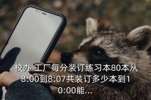  校辦 工廠每分裝訂練習(xí)本80本從8:00到8:07共裝訂多少本到10:00能...