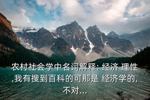 農(nóng)村社會學(xué)中名詞解釋: 經(jīng)濟(jì) 理性,我有搜到百科的可那是 經(jīng)濟(jì)學(xué)的,不對...