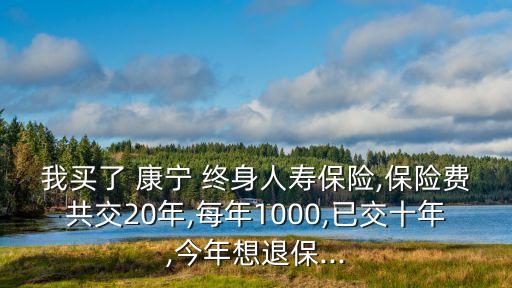 我買了 康寧 終身人壽保險,保險費共交20年,每年1000,已交十年,今年想退保...