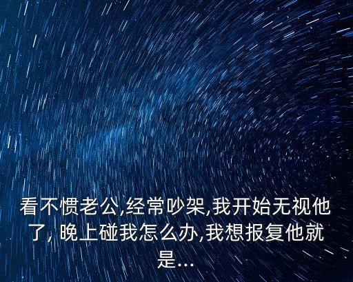 看不慣老公,經(jīng)常吵架,我開始無視他了, 晚上碰我怎么辦,我想報(bào)復(fù)他就是...