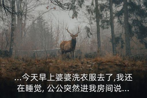 ...今天早上婆婆洗衣服去了,我還在睡覺(jué), 公公突然進(jìn)我房間說(shuō)...