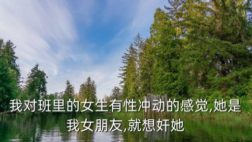 我對班里的女生有性沖動的感覺,她是我女朋友,就想奸她