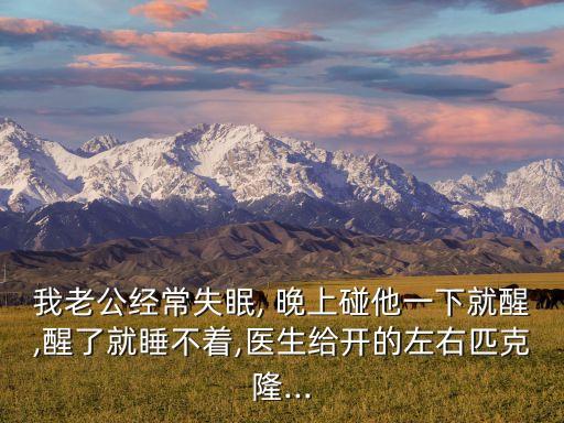 我老公經(jīng)常失眠, 晚上碰他一下就醒,醒了就睡不著,醫(yī)生給開的左右匹克隆...
