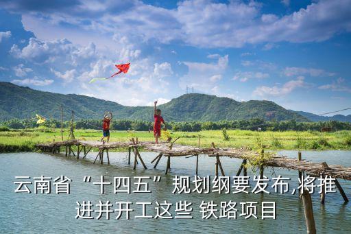 云南省“十四五”規(guī)劃綱要發(fā)布,將推進(jìn)并開工這些 鐵路項目