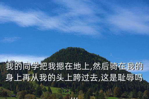 我的同學(xué)把我摁在地上,然后騎在我的身上再?gòu)奈业念^上跨過(guò)去,這是恥辱嗎...