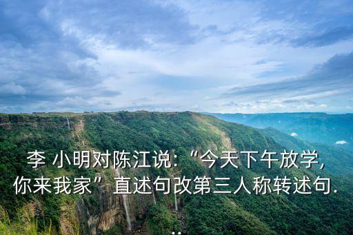 李 小明對(duì)陳江說(shuō):“今天下午放學(xué),你來(lái)我家”直述句改第三人稱轉(zhuǎn)述句...