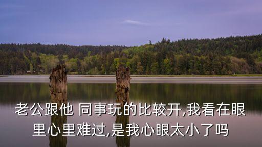 老公跟他 同事玩的比較開,我看在眼里心里難過,是我心眼太小了嗎