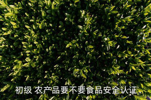  初級(jí) 農(nóng)產(chǎn)品要不要食品安全認(rèn)證