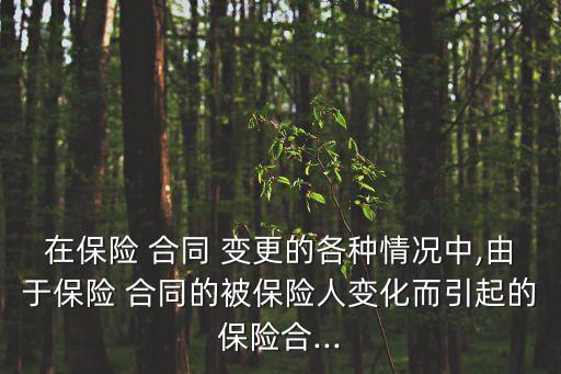 在保險(xiǎn) 合同 變更的各種情況中,由于保險(xiǎn) 合同的被保險(xiǎn)人變化而引起的保險(xiǎn)合...