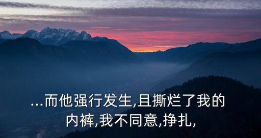 ...而他強行發(fā)生,且撕爛了我的 內(nèi)褲,我不同意,掙扎,