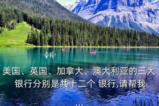 美國、英國、加拿大、澳大利亞的三大 銀行分別是共十二個 銀行,請幫我...