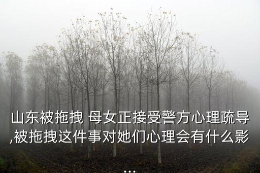 山東被拖拽 母女正接受警方心理疏導(dǎo),被拖拽這件事對(duì)她們心理會(huì)有什么影...