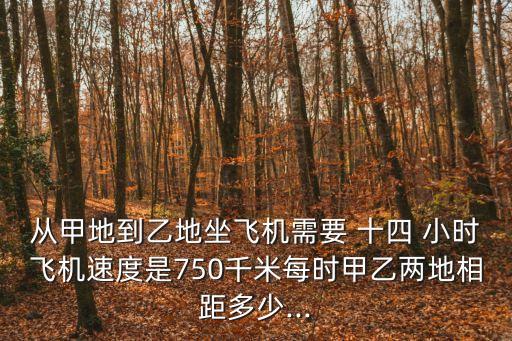 從甲地到乙地坐飛機(jī)需要 十四 小時(shí)飛機(jī)速度是750千米每時(shí)甲乙兩地相距多少...