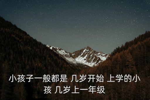 小孩子一般都是 幾歲開(kāi)始 上學(xué)的小孩 幾歲上一年級(jí)