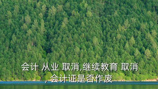  會(huì)計(jì) 從業(yè) 取消,繼續(xù)教育 取消, 會(huì)計(jì)證是否作廢