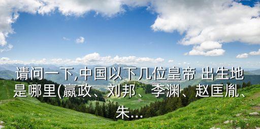 請(qǐng)問(wèn)一下,中國(guó)以下幾位皇帝 出生地是哪里(嬴政、劉邦、李淵、趙匡胤、朱...