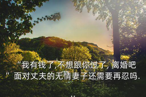 “我有錢(qián)了,不想跟你過(guò)了, 離婚吧”面對(duì)丈夫的無(wú)情妻子還需要再忍嗎...