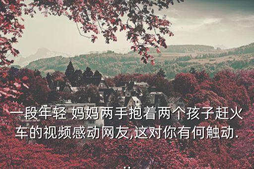 一段年輕 媽媽兩手抱著兩個(gè)孩子趕火車的視頻感動(dòng)網(wǎng)友,這對(duì)你有何觸動(dòng)...