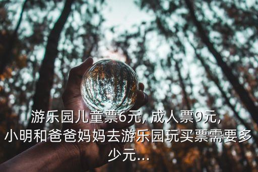游樂園兒童票6元, 成人票9元, 小明和爸爸媽媽去游樂園玩買票需要多少元...