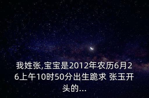 我姓張,寶寶是2012年農(nóng)歷6月26上午10時(shí)50分出生跪求 張玉開頭的...
