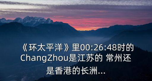《環(huán)太平洋》里00:26:48時的ChangZhou是江蘇的 常州還是香港的長洲...