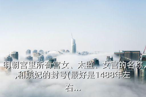 明朝宮里所有宮女、太監(jiān)、女官的名稱(chēng),和嬪妃的封號(hào)(最好是1488年左右...